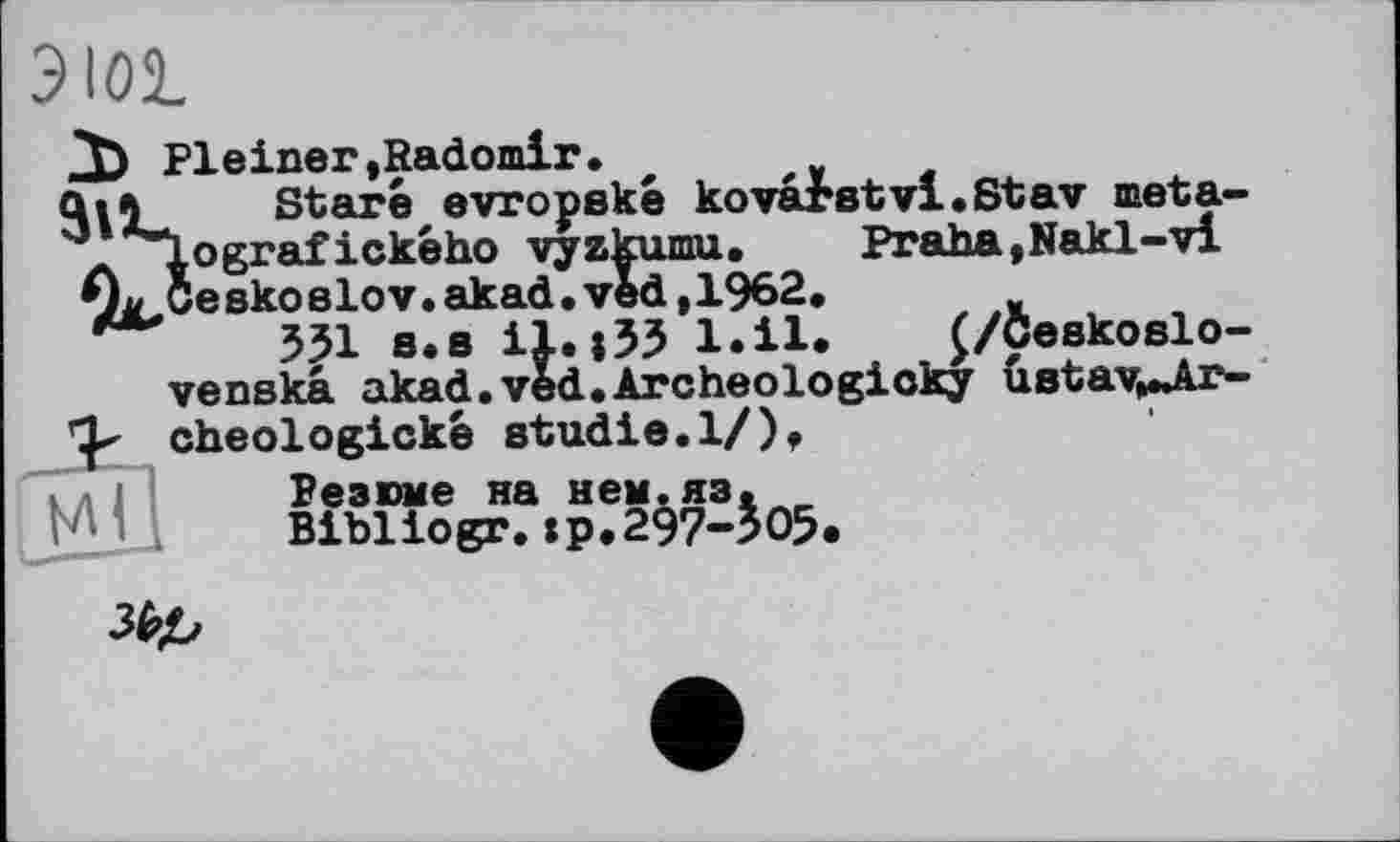 ﻿3 loi

Fleiner,Radomir.
Staré evropské kovarstvi.Stav meta» ografického vyzkumu.	Praha,Nakl-vi
eskoslov.akad.ved,1962.	„
551 s.s il.155 l.il. £/Ceskoslo-venska akad.ved.Archeologioky ustav^Jkr-cheologické Studie.1/),
Резюме на нем.яз.
Bibliogr.:р.297-505.
